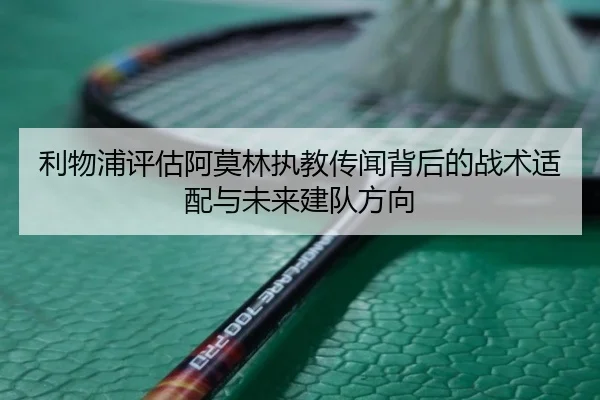 利物浦评估阿莫林执教传闻背后的战术适配与未来建队方向