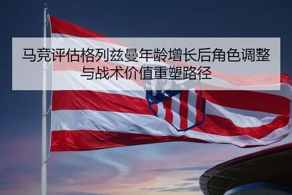 马竞评估格列兹曼年龄增长后角色调整与战术价值重塑路径