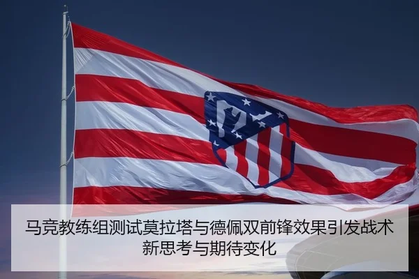 马竞教练组测试莫拉塔与德佩双前锋效果引发战术新思考与期待变化