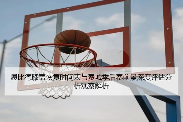 恩比德膝盖恢复时间表与费城季后赛前景深度评估分析观察解析