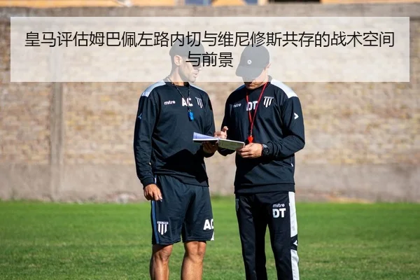 皇马评估姆巴佩左路内切与维尼修斯共存的战术空间与前景