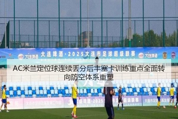 AC米兰定位球连续丢分后丰塞卡训练重点全面转向防空体系重塑
