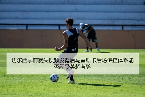 切尔西季前赛失误频发背后马雷斯卡后场传控体系能否经受英超考验